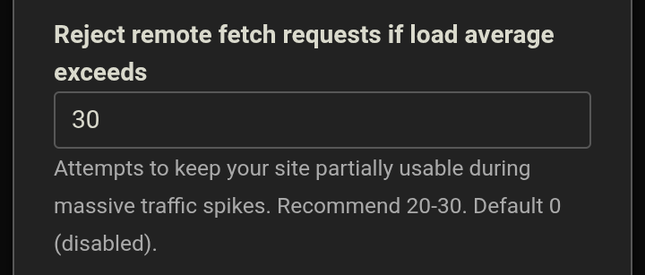 Reject remote fetch requests if load average exceeds<em> entry box</em>. Attempts to keep your site partially usable during massive traffic spikes. Recommended 20-30. Default 0 (disabled).